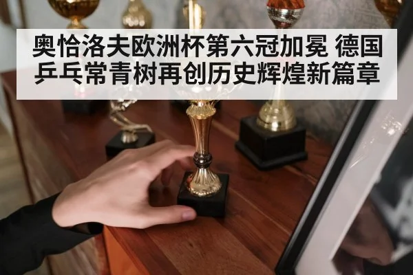 奥恰洛夫欧洲杯第六冠加冕 德国乒乓常青树再创历史辉煌新篇章